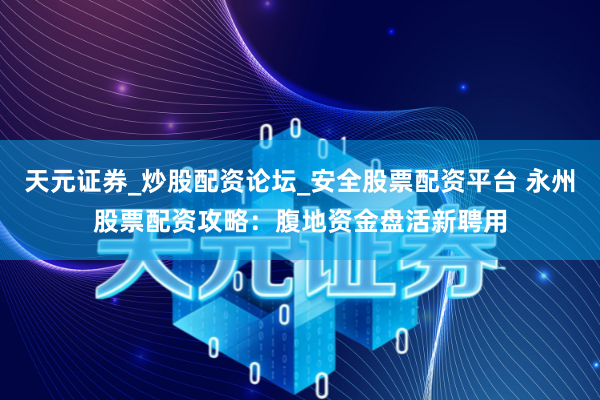 天元证券_炒股配资论坛_安全股票配资平台 永州股票配资攻略：腹地资金盘活新聘用