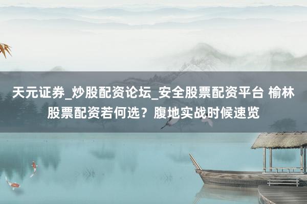 天元证券_炒股配资论坛_安全股票配资平台 榆林股票配资若何选？腹地实战时候速览