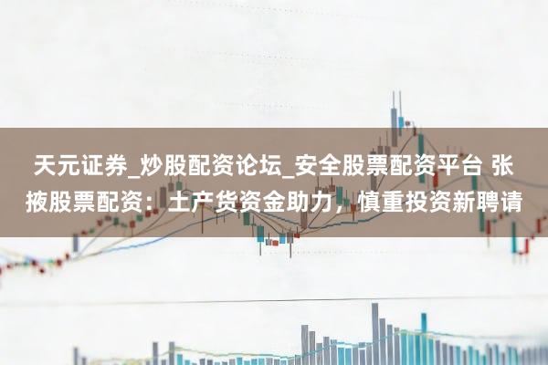 天元证券_炒股配资论坛_安全股票配资平台 张掖股票配资：土产货资金助力，慎重投资新聘请