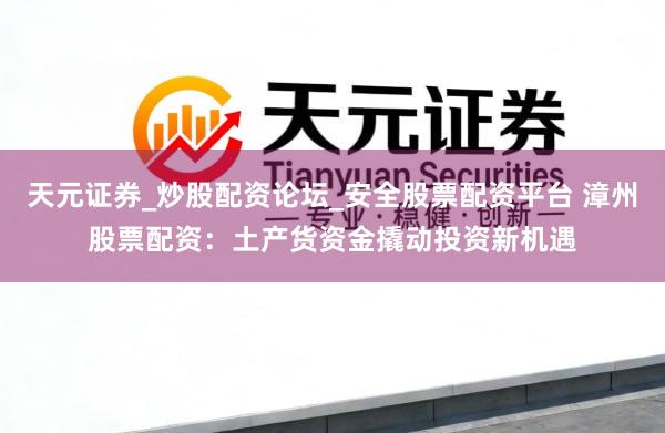 天元证券_炒股配资论坛_安全股票配资平台 漳州股票配资：土产货资金撬动投资新机遇