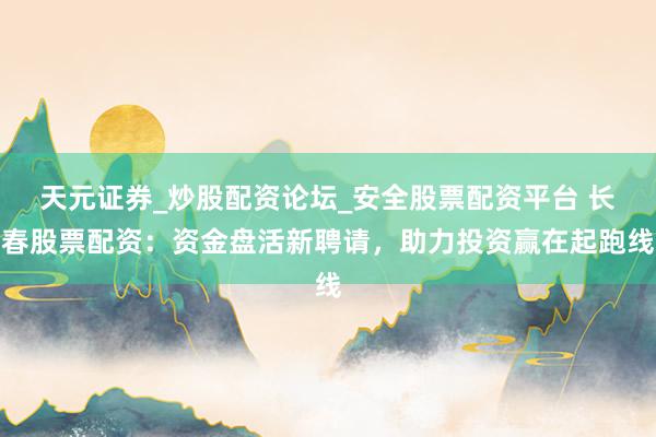 天元证券_炒股配资论坛_安全股票配资平台 长春股票配资：资金盘活新聘请，助力投资赢在起跑线