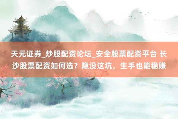 天元证券_炒股配资论坛_安全股票配资平台 长沙股票配资如何选？隐没这坑，生手也能稳赚