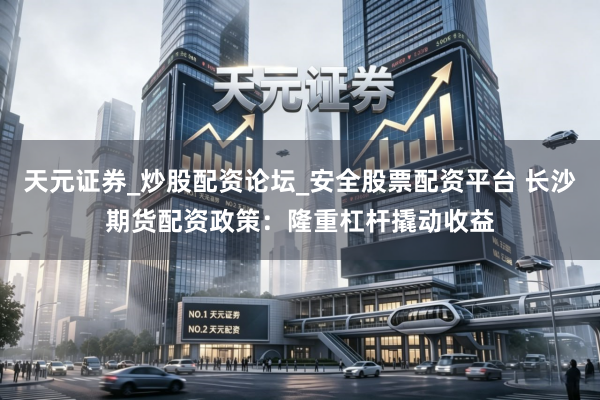天元证券_炒股配资论坛_安全股票配资平台 长沙期货配资政策：隆重杠杆撬动收益