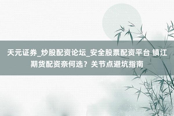 天元证券_炒股配资论坛_安全股票配资平台 镇江期货配资奈何选？关节点避坑指南