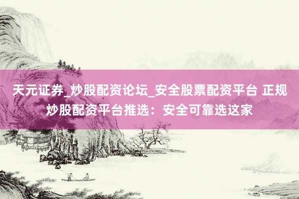 天元证券_炒股配资论坛_安全股票配资平台 正规炒股配资平台推选：安全可靠选这家