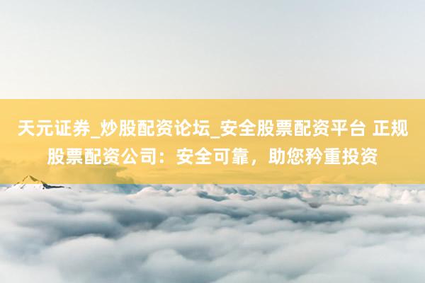 天元证券_炒股配资论坛_安全股票配资平台 正规股票配资公司：安全可靠，助您矜重投资