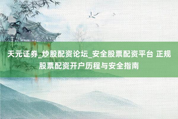 天元证券_炒股配资论坛_安全股票配资平台 正规股票配资开户历程与安全指南