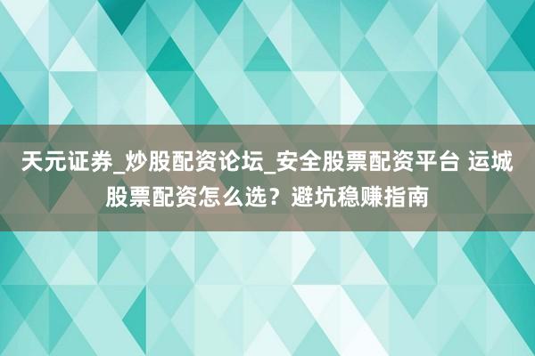 天元证券_炒股配资论坛_安全股票配资平台 运城股票配资怎么选？避坑稳赚指南