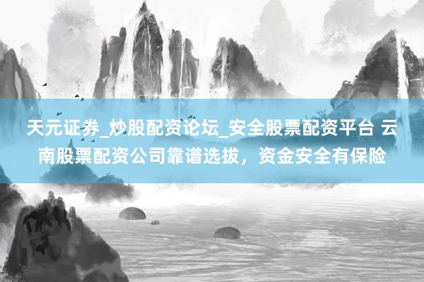 天元证券_炒股配资论坛_安全股票配资平台 云南股票配资公司靠谱选拔，资金安全有保险