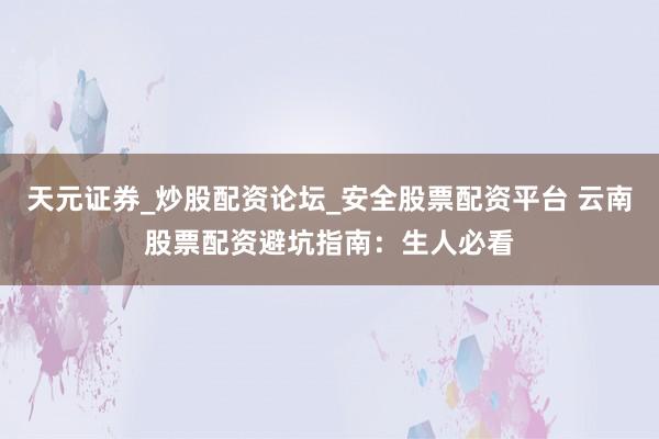 天元证券_炒股配资论坛_安全股票配资平台 云南股票配资避坑指南：生人必看