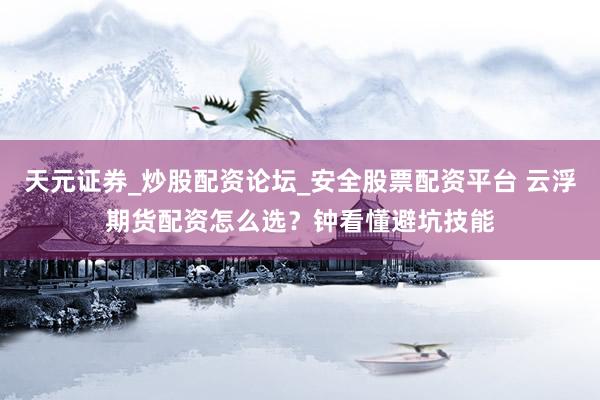 天元证券_炒股配资论坛_安全股票配资平台 云浮期货配资怎么选？钟看懂避坑技能