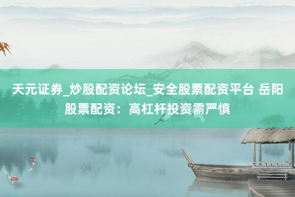 天元证券_炒股配资论坛_安全股票配资平台 岳阳股票配资：高杠杆投资需严慎