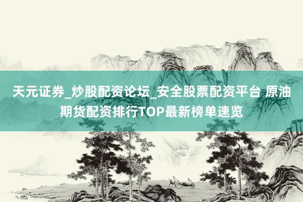 天元证券_炒股配资论坛_安全股票配资平台 原油期货配资排行TOP最新榜单速览