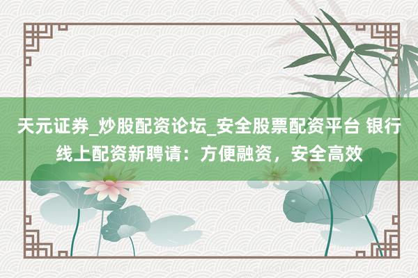 天元证券_炒股配资论坛_安全股票配资平台 银行线上配资新聘请：方便融资，安全高效