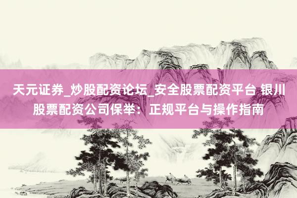 天元证券_炒股配资论坛_安全股票配资平台 银川股票配资公司保举：正规平台与操作指南