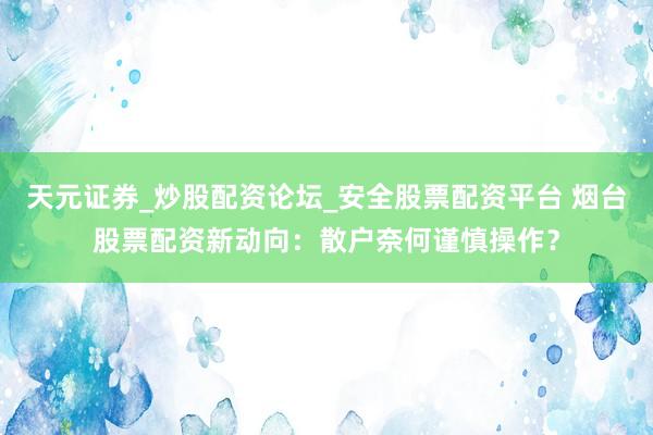 天元证券_炒股配资论坛_安全股票配资平台 烟台股票配资新动向：散户奈何谨慎操作？