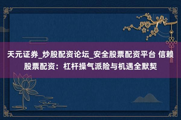 天元证券_炒股配资论坛_安全股票配资平台 信赖股票配资：杠杆操气派险与机遇全默契