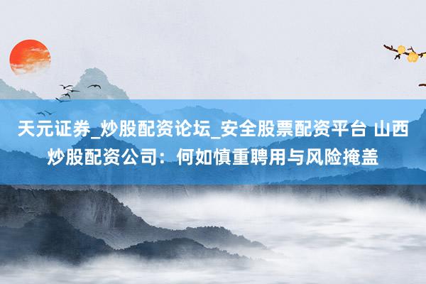 天元证券_炒股配资论坛_安全股票配资平台 山西炒股配资公司：何如慎重聘用与风险掩盖