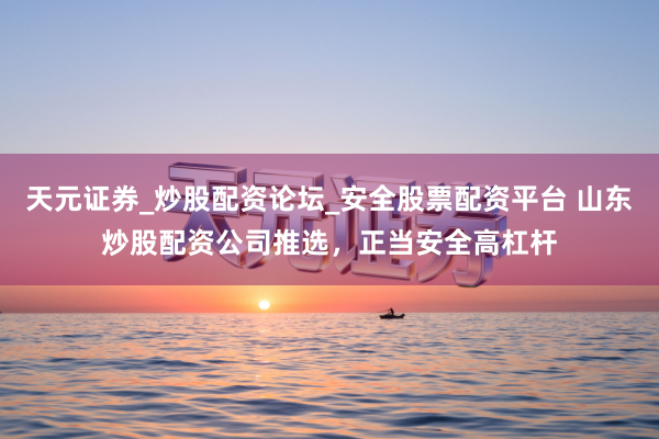 天元证券_炒股配资论坛_安全股票配资平台 山东炒股配资公司推选，正当安全高杠杆
