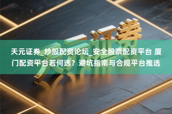 天元证券_炒股配资论坛_安全股票配资平台 厦门配资平台若何选？避坑指南与合规平台推选