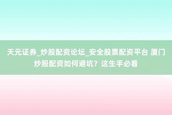天元证券_炒股配资论坛_安全股票配资平台 厦门炒股配资如何避坑？这生手必看