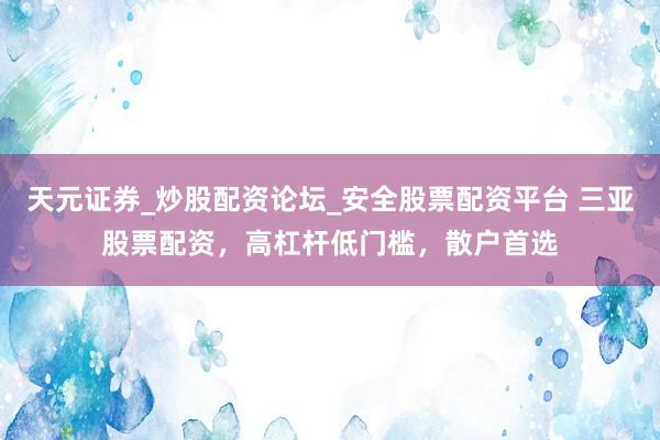 天元证券_炒股配资论坛_安全股票配资平台 三亚股票配资，高杠杆低门槛，散户首选