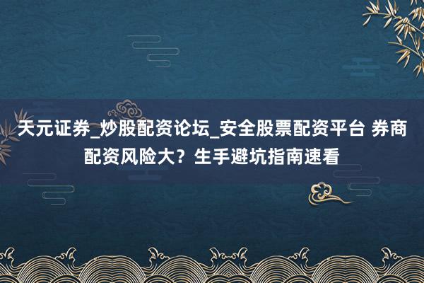 天元证券_炒股配资论坛_安全股票配资平台 券商配资风险大？生手避坑指南速看