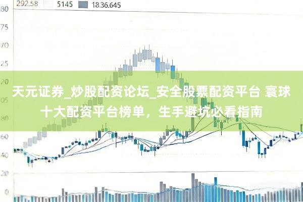 天元证券_炒股配资论坛_安全股票配资平台 寰球十大配资平台榜单，生手避坑必看指南