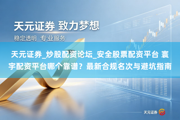 天元证券_炒股配资论坛_安全股票配资平台 寰宇配资平台哪个靠谱？最新合规名次与避坑指南