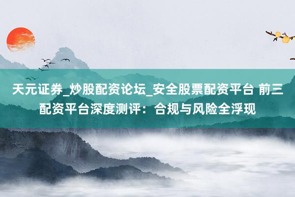 天元证券_炒股配资论坛_安全股票配资平台 前三配资平台深度测评：合规与风险全浮现
