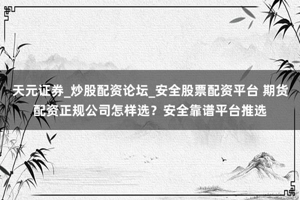 天元证券_炒股配资论坛_安全股票配资平台 期货配资正规公司怎样选？安全靠谱平台推选