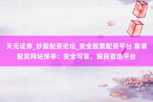 天元证券_炒股配资论坛_安全股票配资平台 靠谱配资网站保举：安全可靠，股民首选平台