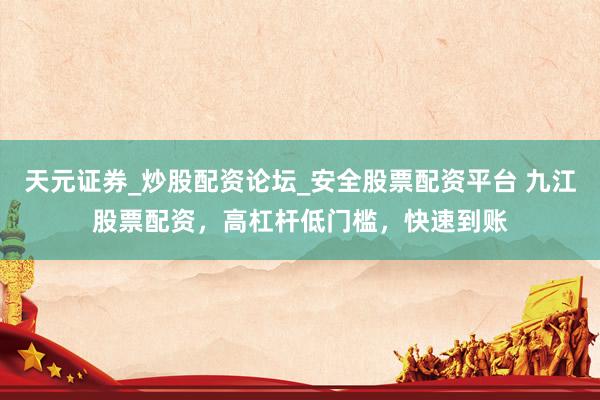 天元证券_炒股配资论坛_安全股票配资平台 九江股票配资，高杠杆低门槛，快速到账