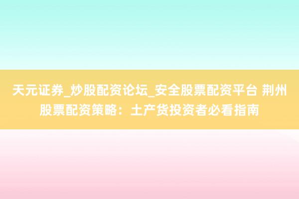 天元证券_炒股配资论坛_安全股票配资平台 荆州股票配资策略：土产货投资者必看指南