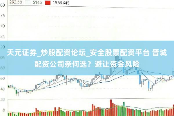 天元证券_炒股配资论坛_安全股票配资平台 晋城配资公司奈何选？避让资金风险