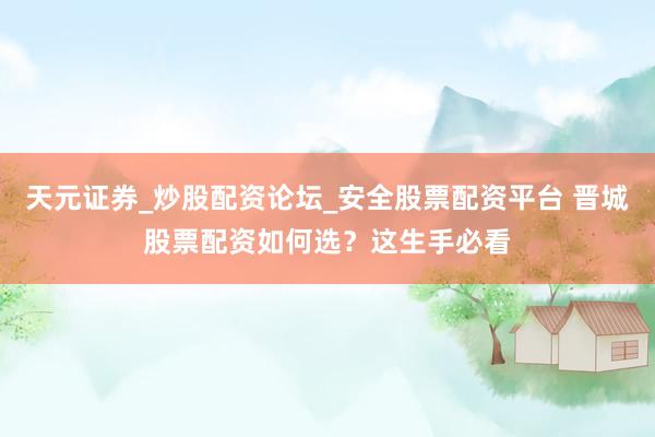 天元证券_炒股配资论坛_安全股票配资平台 晋城股票配资如何选？这生手必看