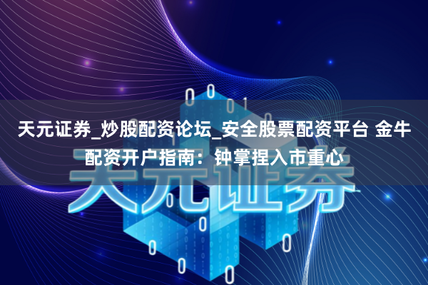 天元证券_炒股配资论坛_安全股票配资平台 金牛配资开户指南：钟掌捏入市重心