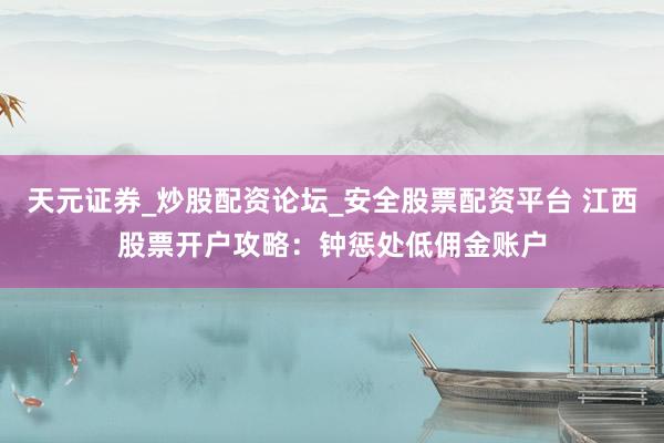 天元证券_炒股配资论坛_安全股票配资平台 江西股票开户攻略：钟惩处低佣金账户