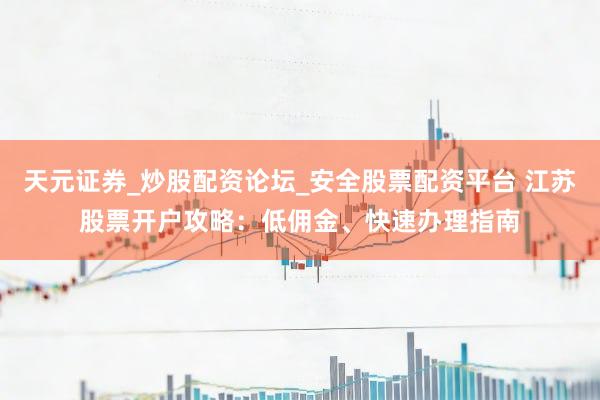 天元证券_炒股配资论坛_安全股票配资平台 江苏股票开户攻略：低佣金、快速办理指南