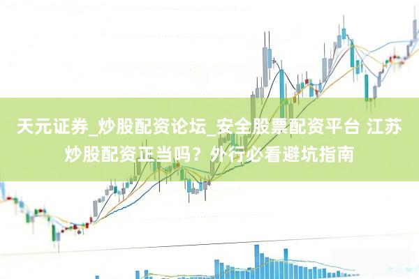 天元证券_炒股配资论坛_安全股票配资平台 江苏炒股配资正当吗？外行必看避坑指南