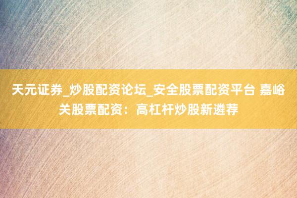 天元证券_炒股配资论坛_安全股票配资平台 嘉峪关股票配资：高杠杆炒股新遴荐