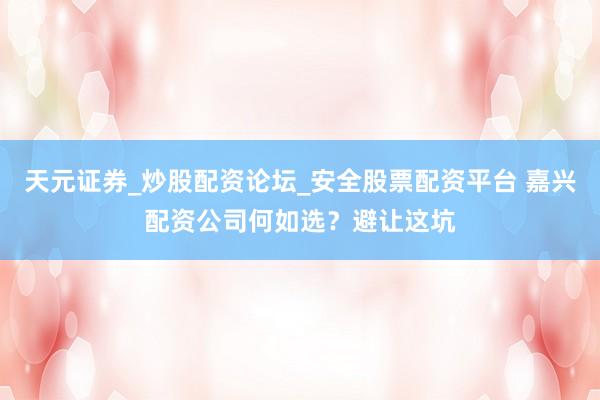 天元证券_炒股配资论坛_安全股票配资平台 嘉兴配资公司何如选？避让这坑