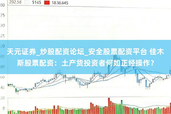 天元证券_炒股配资论坛_安全股票配资平台 佳木斯股票配资：土产货投资者何如正经操作？