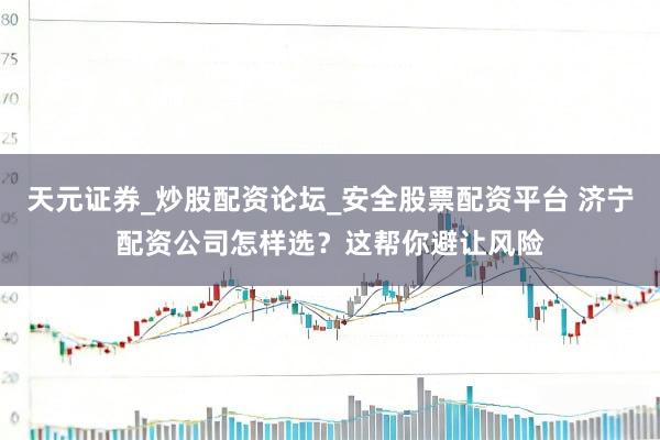 天元证券_炒股配资论坛_安全股票配资平台 济宁配资公司怎样选？这帮你避让风险