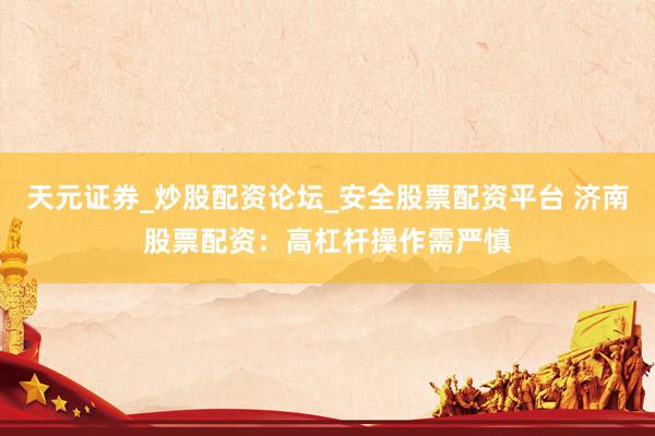 天元证券_炒股配资论坛_安全股票配资平台 济南股票配资：高杠杆操作需严慎