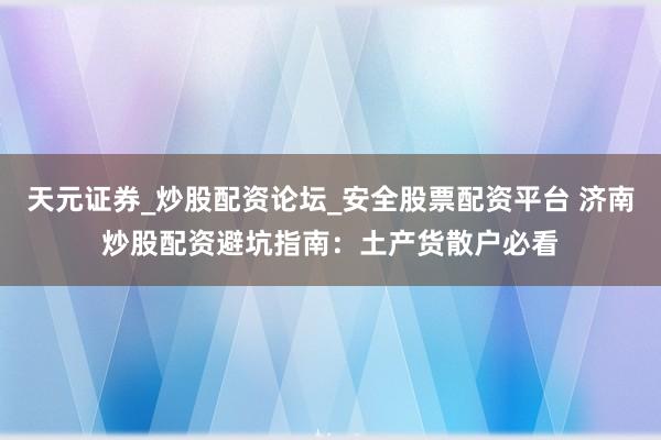 天元证券_炒股配资论坛_安全股票配资平台 济南炒股配资避坑指南：土产货散户必看