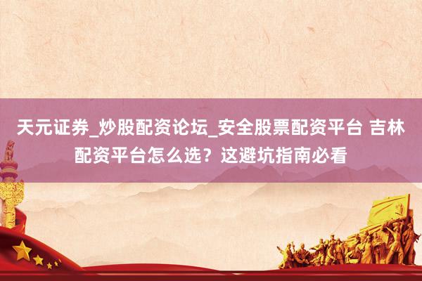 天元证券_炒股配资论坛_安全股票配资平台 吉林配资平台怎么选？这避坑指南必看