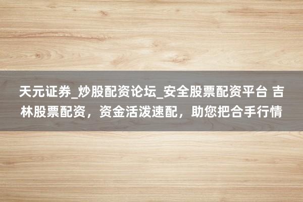 天元证券_炒股配资论坛_安全股票配资平台 吉林股票配资，资金活泼速配，助您把合手行情