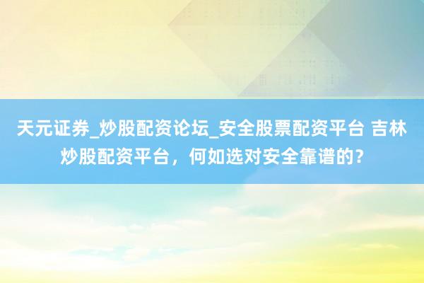 天元证券_炒股配资论坛_安全股票配资平台 吉林炒股配资平台，何如选对安全靠谱的？