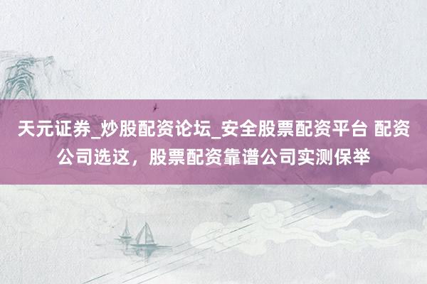 天元证券_炒股配资论坛_安全股票配资平台 配资公司选这，股票配资靠谱公司实测保举